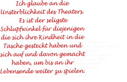 Ich glaube an die Unsterblichkeit des Theaters.  Es ist der seligste Schlupfwinkel für diejenigen die sich ihre Kindheit in die Tasche gesteckt haben und sich auf und davon gemacht haben, um bis an ihr Lebensende weiter zu spielen.
