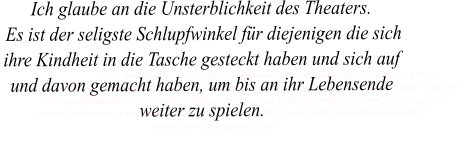 Ich glaube an die Unsterblichkeit des Theaters.  Es ist der seligste Schlupfwinkel für diejenigen die sich ihre Kindheit in die Tasche gesteckt haben und sich auf und davon gemacht haben, um bis an ihr Lebensende weiter zu spielen.